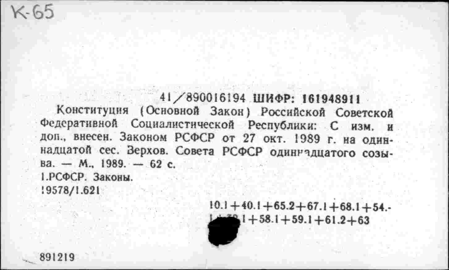 ﻿.-65
41/890016194 ШИФР: 161948911
Конституция (Основной Закон) Российской Советской Федеративной Социалистической Республики: С изм. и доп., внесен. Законом РСФСР от 27 окт. 1989 г. на одиннадцатой сес. Верхов. Совета РСФСР одиннадцатого созыва. - М., 1989. — 62 с.
1.РСФСР. Законы.
19578/1.621
10.1 +40.1 4-65.2+67.1 +68.1 +54.-иш&1 +58.1+59.1 +61.2+63
891219